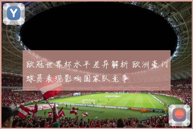 欧冠世界杯水平差异解析 欧洲豪门球员表现影响国家队竞争