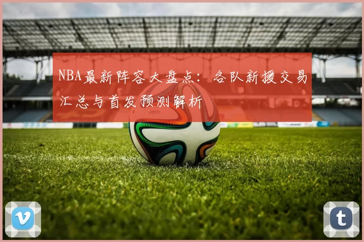 NBA最新阵容大盘点：各队新援交易汇总与首发预测解析