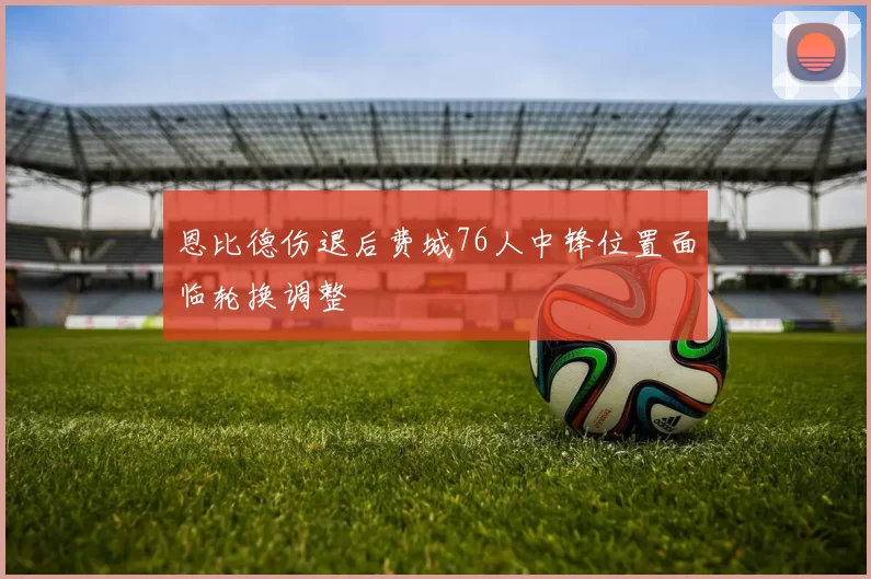恩比德伤退后费城76人中锋位置面临轮换调整