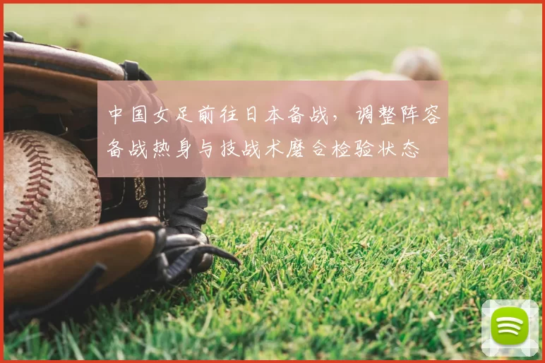 中国女足前往日本备战，调整阵容备战热身与技战术磨合检验状态