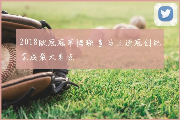 2018欧冠冠军揭晓 皇马三连冠创纪录成最大看点