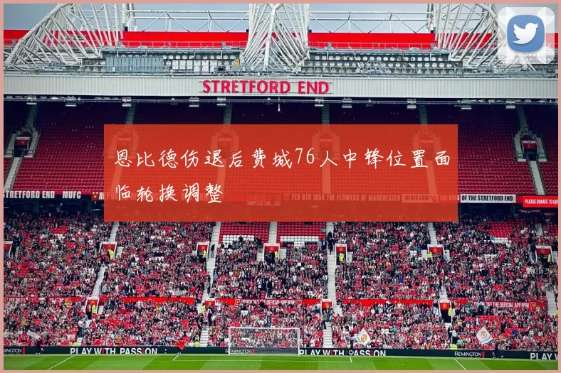 恩比德伤退后费城76人中锋位置面临轮换调整