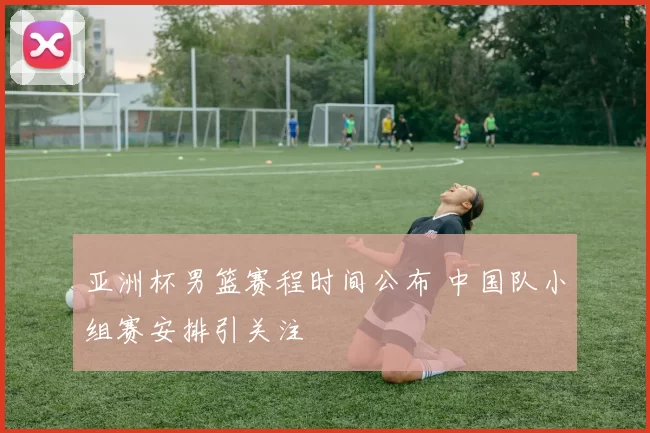 亚洲杯男篮赛程时间公布 中国队小组赛安排引关注