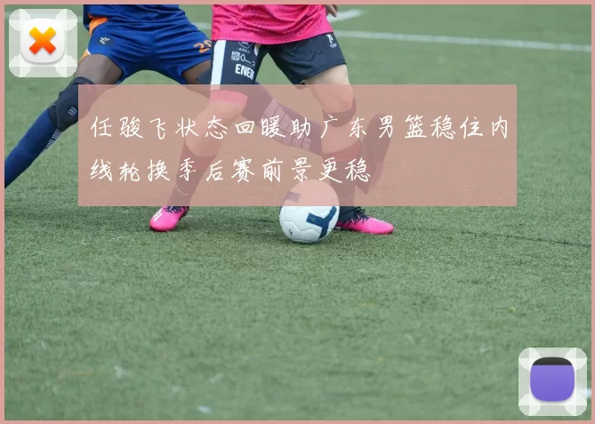 任骏飞状态回暖助广东男篮稳住内线轮换季后赛前景更稳