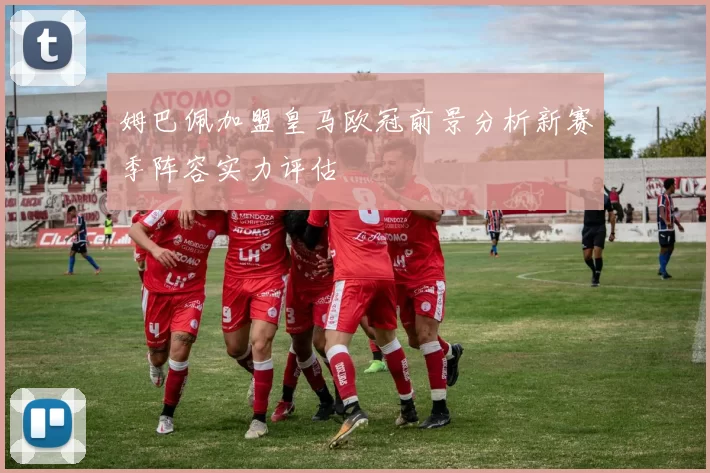 姆巴佩加盟皇马欧冠前景分析新赛季阵容实力评估