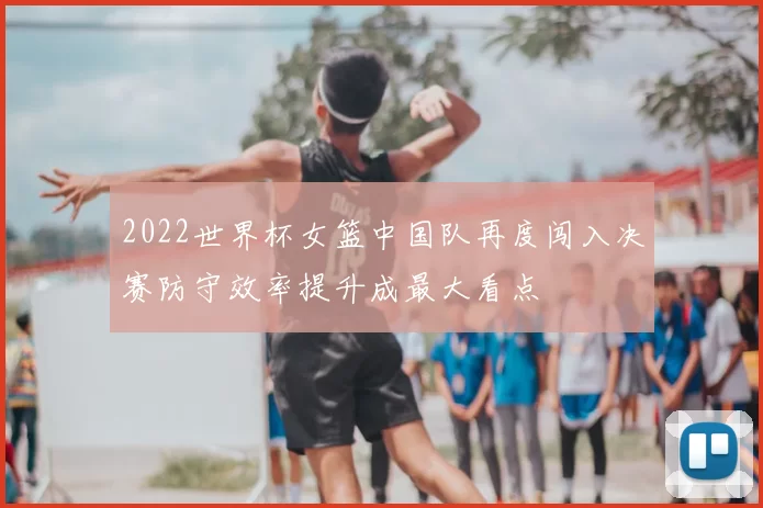 2022世界杯女篮中国队再度闯入决赛防守效率提升成最大看点