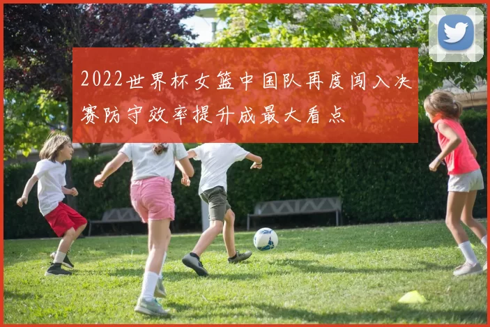 2022世界杯女篮中国队再度闯入决赛防守效率提升成最大看点