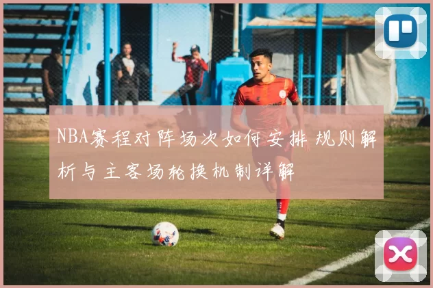 NBA赛程对阵场次如何安排 规则解析与主客场轮换机制详解