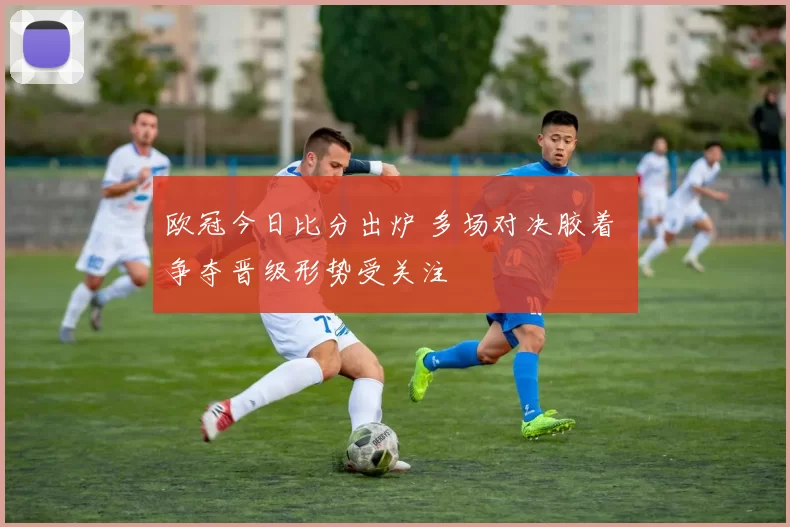 欧冠今日比分出炉 多场对决胶着 争夺晋级形势受关注