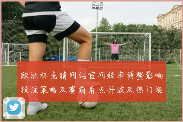 欧洲杯竞猜网站官网赔率调整影响投注策略及赛前看点并波及热门场次