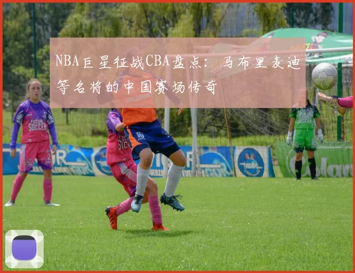 NBA巨星征战CBA盘点：马布里麦迪等名将的中国赛场传奇