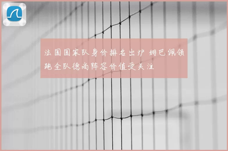 法国国家队身价排名出炉 姆巴佩领跑全队德尚阵容价值受关注