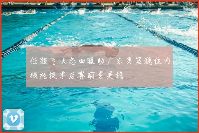 任骏飞状态回暖助广东男篮稳住内线轮换季后赛前景更稳