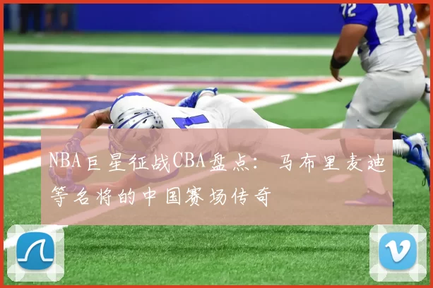 NBA巨星征战CBA盘点：马布里麦迪等名将的中国赛场传奇