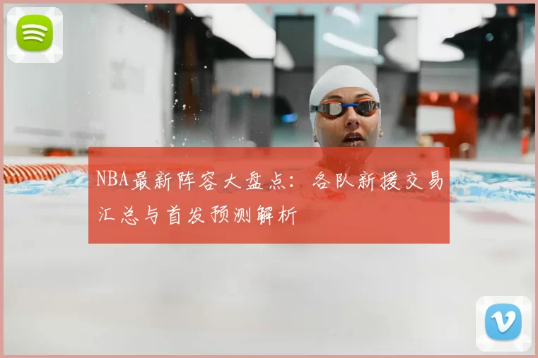 NBA最新阵容大盘点：各队新援交易汇总与首发预测解析