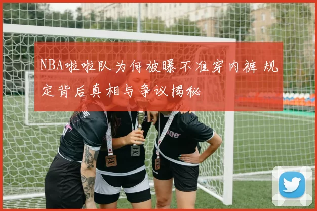 NBA啦啦队为何被曝不准穿内裤 规定背后真相与争议揭秘