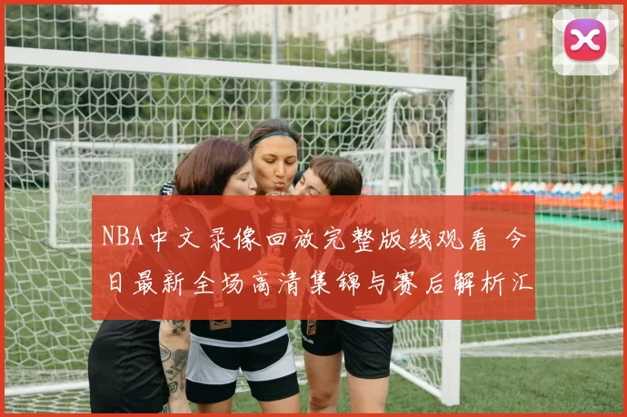 NBA中文录像回放完整版线观看 今日最新全场高清集锦与赛后解析汇总