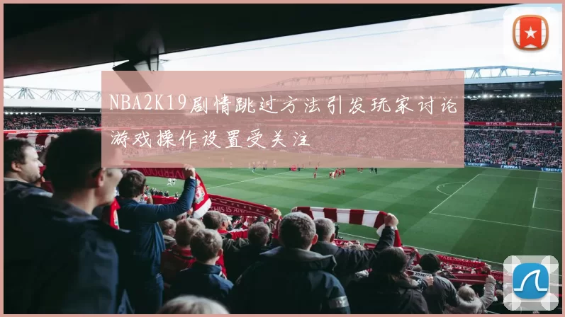 NBA2K19剧情跳过方法引发玩家讨论游戏操作设置受关注
