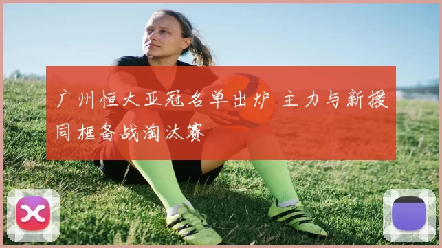 广州恒大亚冠名单出炉 主力与新援同框备战淘汰赛