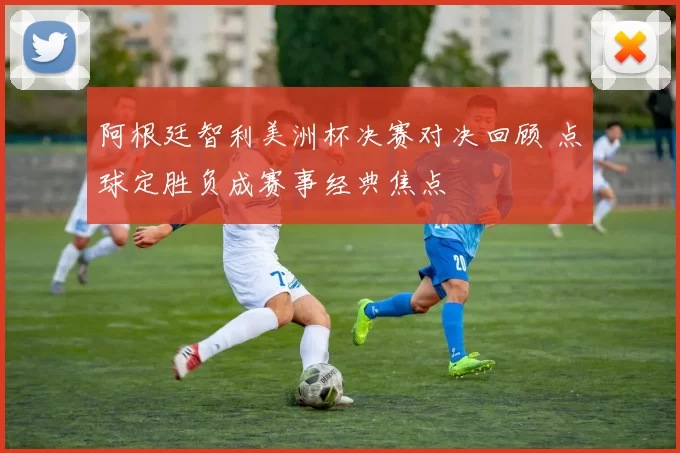 阿根廷智利美洲杯决赛对决回顾 点球定胜负成赛事经典焦点