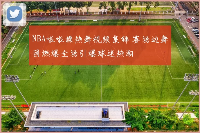 NBA啦啦操热舞视频集锦 赛场边舞团燃爆全场引爆球迷热潮