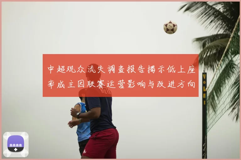 中超观众流失调查报告揭示低上座率成主因联赛运营影响与改进方向