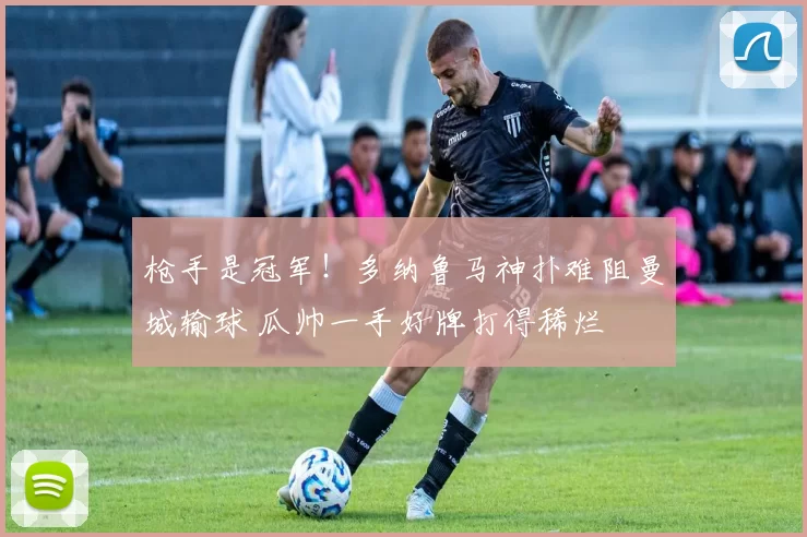 枪手是冠军！多纳鲁马神扑难阻曼城输球 瓜帅一手好牌打得稀烂