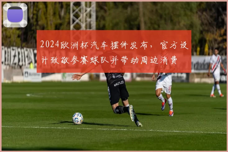 2024欧洲杯汽车摆件发布，官方设计致敬参赛球队并带动周边消费