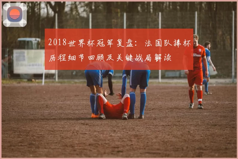 2018世界杯冠军复盘：法国队捧杯历程细节回顾及关键战局解读