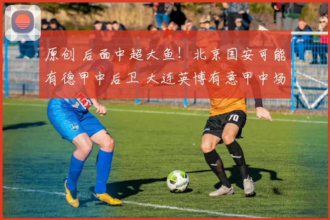 原创 后面中超大鱼！北京国安可能有德甲中后卫 大连英博有意甲中场