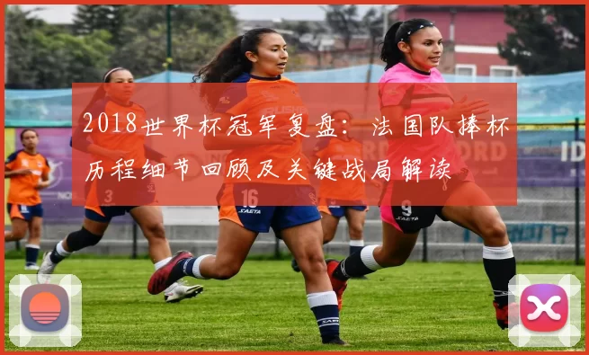 2018世界杯冠军复盘：法国队捧杯历程细节回顾及关键战局解读