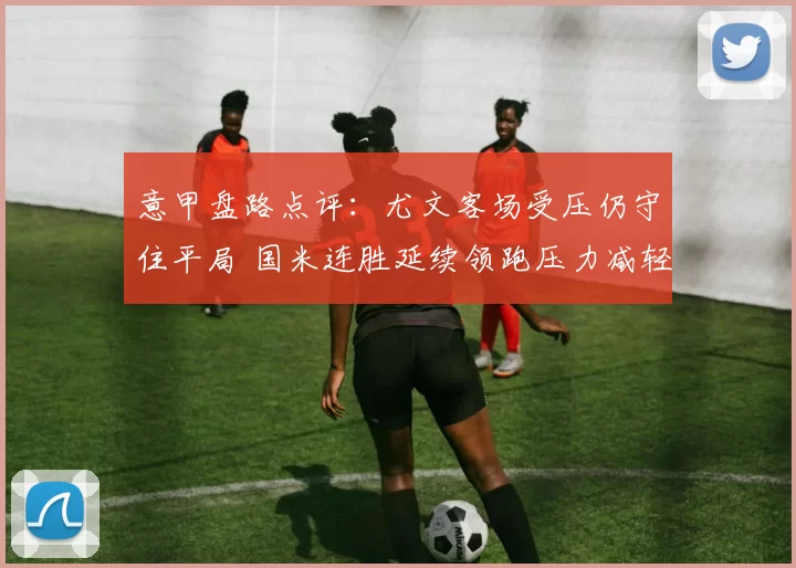 意甲盘路点评：尤文客场受压仍守住平局 国米连胜延续领跑压力减轻