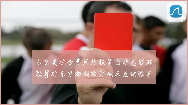 东京奥运会费用终核算出炉总额超预算对东京都财政影响及后续预算压力