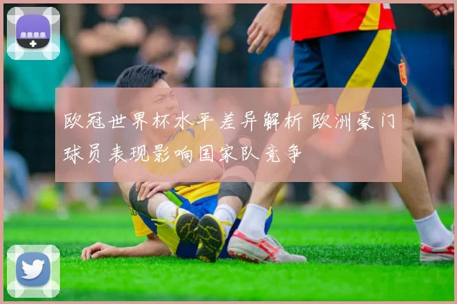 欧冠世界杯水平差异解析 欧洲豪门球员表现影响国家队竞争
