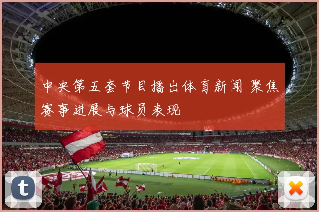中央第五套节目播出体育新闻 聚焦赛事进展与球员表现