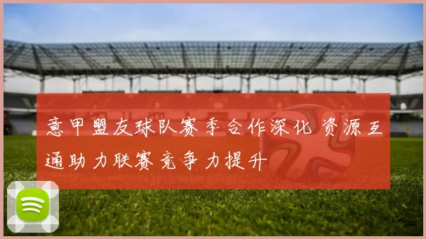 意甲盟友球队赛季合作深化 资源互通助力联赛竞争力提升