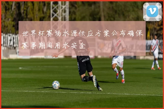 世界杯赛场水源供应方案公布确保赛事期间用水安全