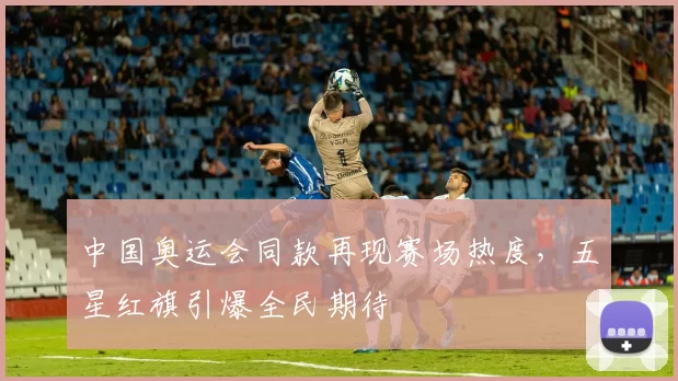 中国奥运会同款再现赛场热度，五星红旗引爆全民期待