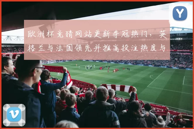 欧洲杯竞猜网站更新夺冠热门,英格兰与法国领先并推高投注热度与赔率波动