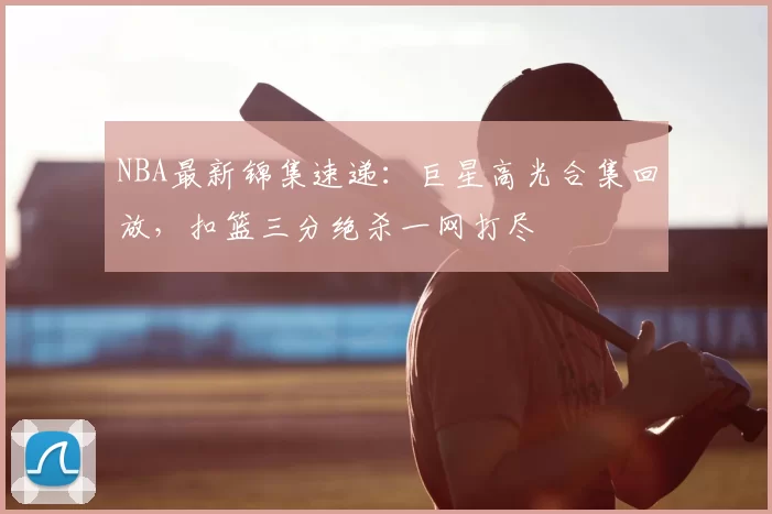 NBA最新锦集速递：巨星高光合集回放，扣篮三分绝杀一网打尽