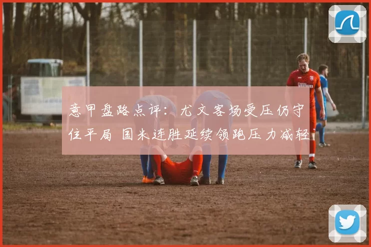 意甲盘路点评：尤文客场受压仍守住平局 国米连胜延续领跑压力减轻