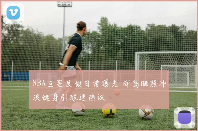 NBA巨星度假日常曝光 海岛晒照冲浪健身引球迷热议