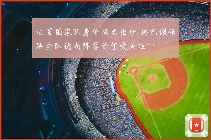 法国国家队身价排名出炉 姆巴佩领跑全队德尚阵容价值受关注