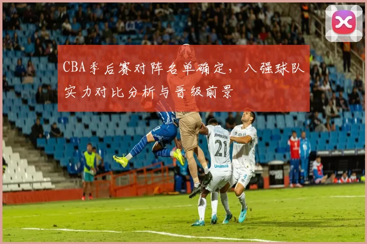 CBA季后赛对阵名单确定，八强球队实力对比分析与晋级前景