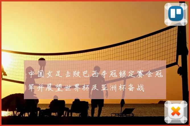 中国女足击败巴西夺冠锁定赛会冠军并展望世界杯及亚洲杯备战