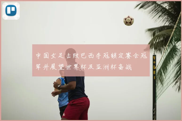 中国女足击败巴西夺冠锁定赛会冠军并展望世界杯及亚洲杯备战