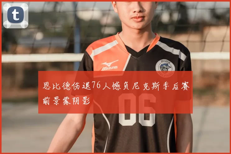 恩比德伤退76人憾负尼克斯季后赛前景蒙阴影