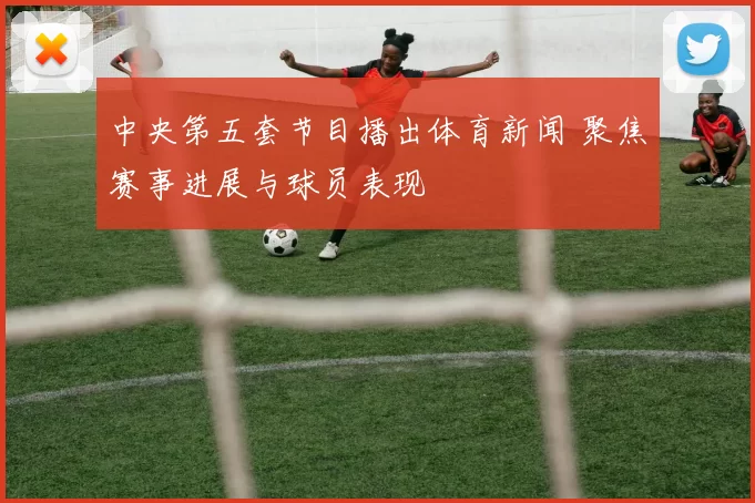 中央第五套节目播出体育新闻 聚焦赛事进展与球员表现