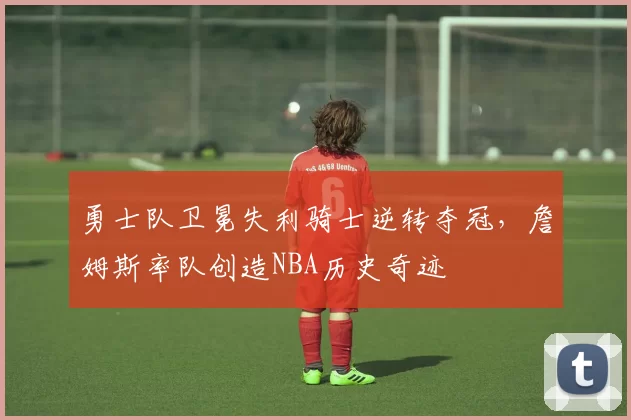 勇士队卫冕失利骑士逆转夺冠，詹姆斯率队创造NBA历史奇迹