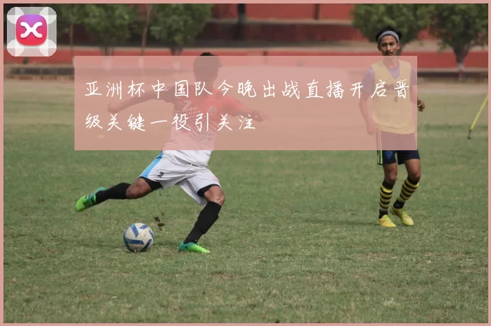 亚洲杯中国队今晚出战直播开启晋级关键一役引关注